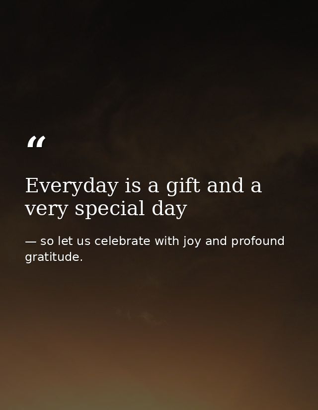 Everyday is a gift and a very special day — so let us celebrate with joy and profound gratitude.