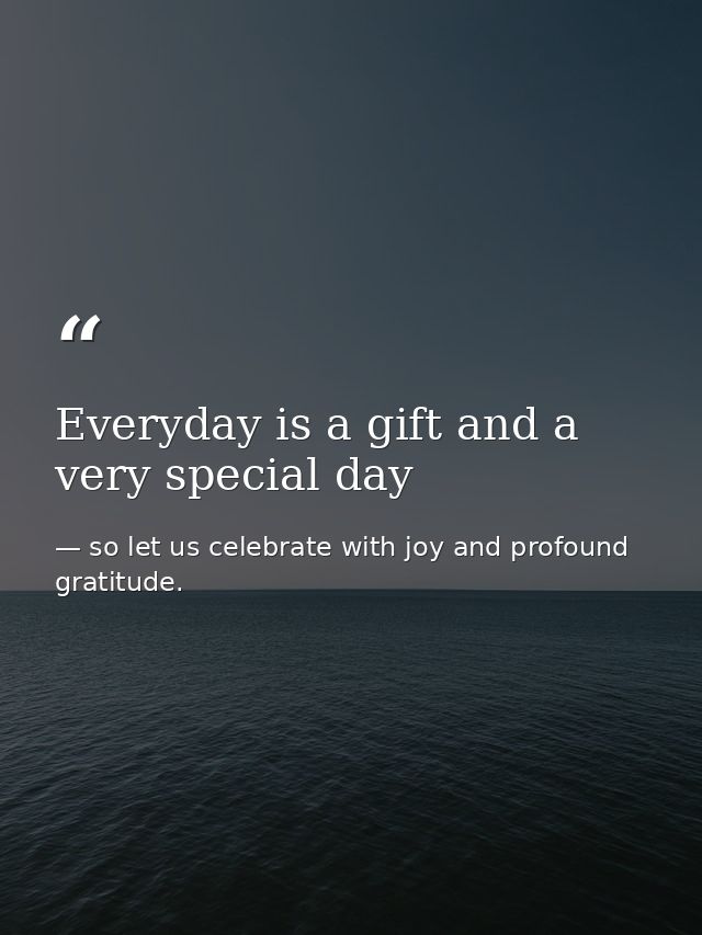 Everyday is a gift and a very special day — so let us celebrate with joy and profound gratitude.