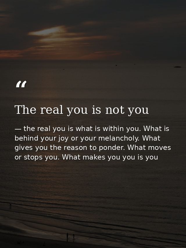 The real you is not you — the real you is what is within you. What is behind your joy or your melancholy. What gives you the reason to ponder. What moves or stops you. What makes you you is you