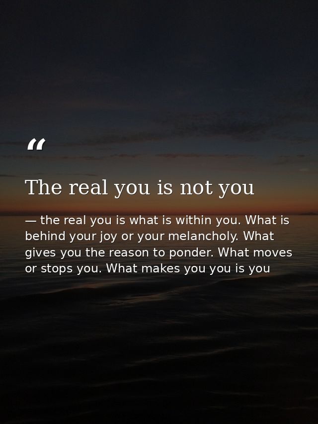 The real you is not you — the real you is what is within you. What is behind your joy or your melancholy. What gives you the reason to ponder. What moves or stops you. What makes you you is you