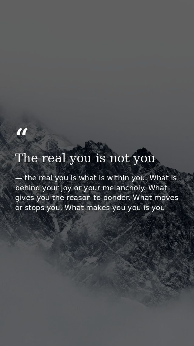 The real you is not you — the real you is what is within you. What is behind your joy or your melancholy. What gives you the reason to ponder. What moves or stops you. What makes you you is you
