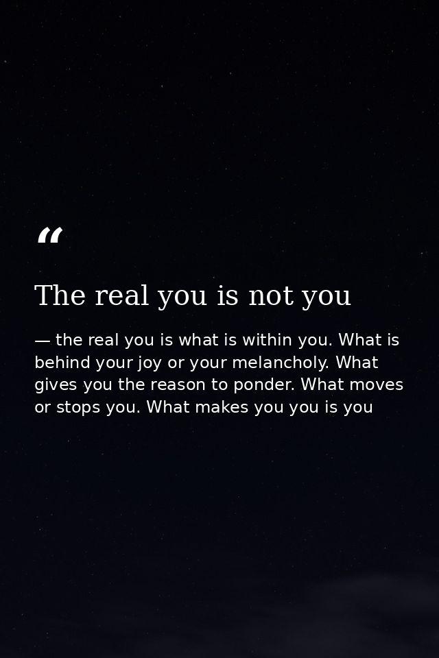 The real you is not you — the real you is what is within you. What is behind your joy or your melancholy. What gives you the reason to ponder. What moves or stops you. What makes you you is you