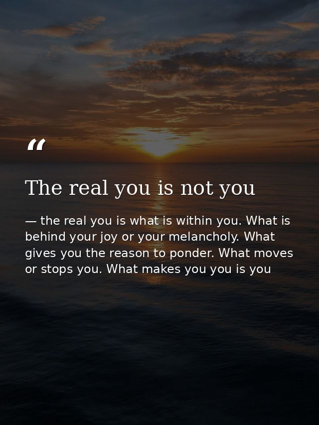 The real you is not you — the real you is what is within you. What is behind your joy or your melancholy. What gives you the reason to ponder. What moves or stops you. What makes you you is you