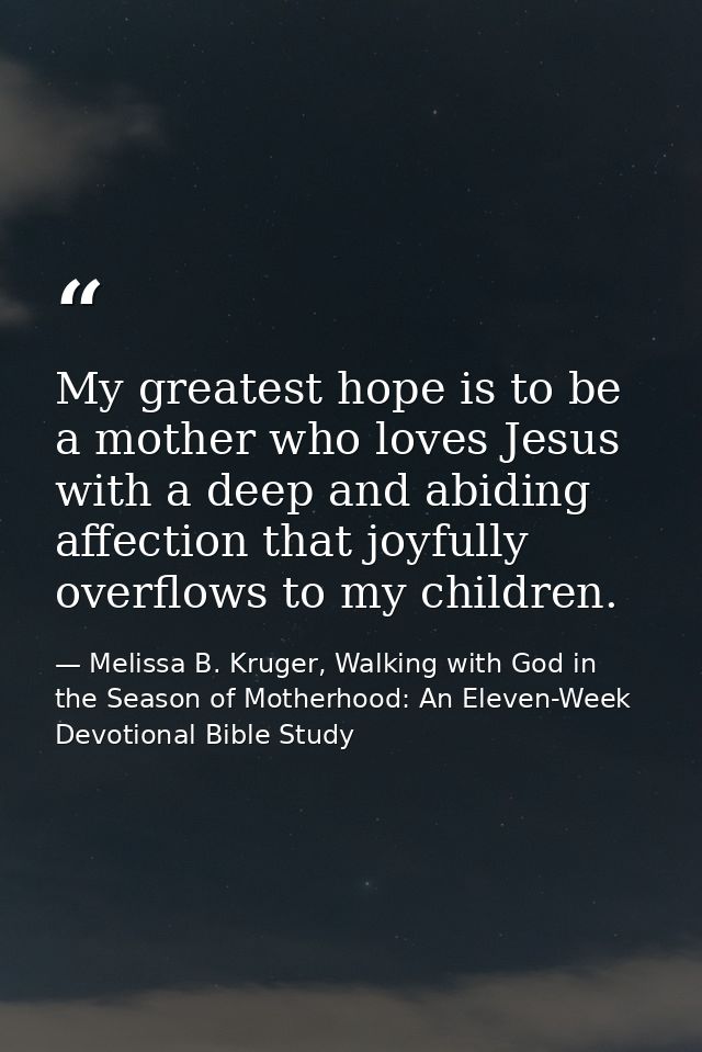 My greatest hope is to be a mother who loves Jesus with a deep and abiding affection that joyfully overflows to my child — Melissa B. Kruger, Walking with God in the Season of Motherhood: An Eleven-Week Devotional Bible Study