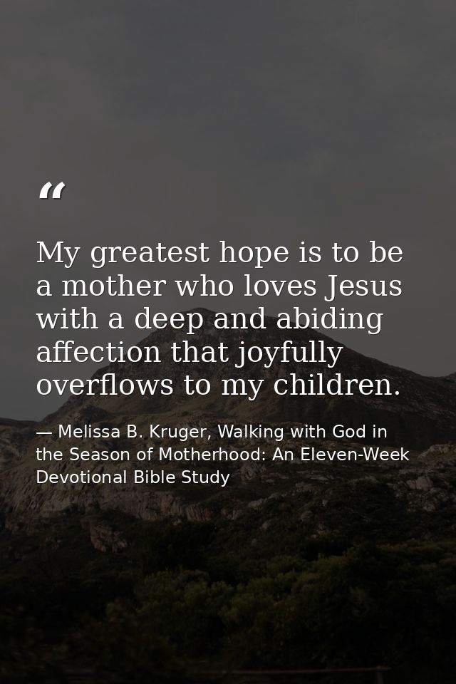 My greatest hope is to be a mother who loves Jesus with a deep and abiding affection that joyfully overflows to my child — Melissa B. Kruger, Walking with God in the Season of Motherhood: An Eleven-Week Devotional Bible Study