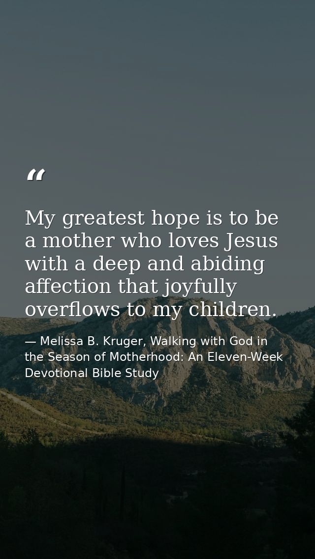 My greatest hope is to be a mother who loves Jesus with a deep and abiding affection that joyfully overflows to my child — Melissa B. Kruger, Walking with God in the Season of Motherhood: An Eleven-Week Devotional Bible Study