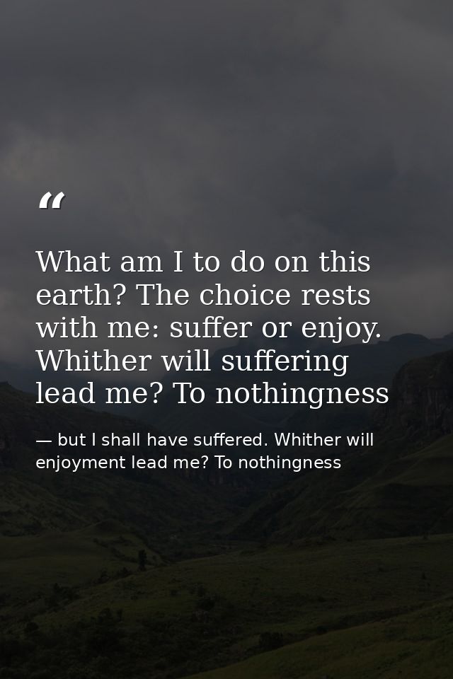 What am I to do on this earth? The choice rests with me: suffer or enjoy. Whither will suffering lead me? To nothingness — but I shall have suffered. Whither will enjoyment lead me? To nothingness