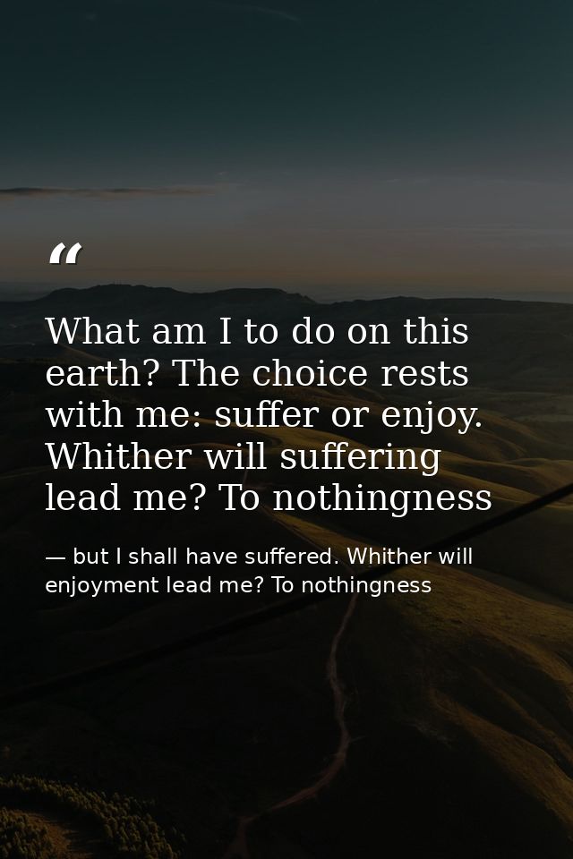 What am I to do on this earth? The choice rests with me: suffer or enjoy. Whither will suffering lead me? To nothingness — but I shall have suffered. Whither will enjoyment lead me? To nothingness