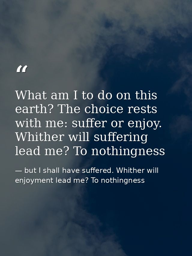 What am I to do on this earth? The choice rests with me: suffer or enjoy. Whither will suffering lead me? To nothingness — but I shall have suffered. Whither will enjoyment lead me? To nothingness