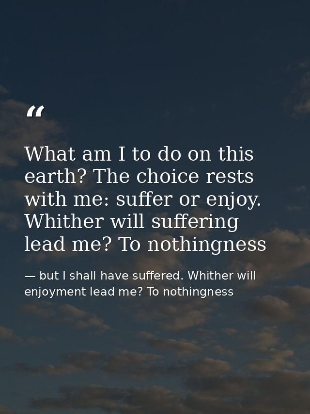 What am I to do on this earth? The choice rests with me: suffer or enjoy. Whither will suffering lead me? To nothingness — but I shall have suffered. Whither will enjoyment lead me? To nothingness