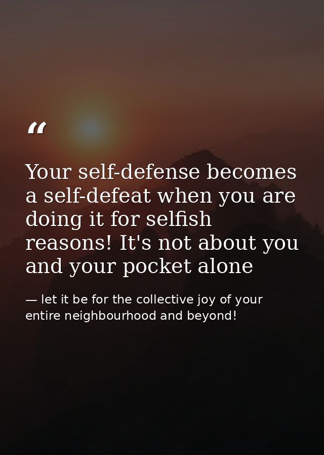 Your self-defense becomes a self-defeat when you are doing it for selfish reasons! It's not about you and your pocket al — let it be for the collective joy of your entire neighbourhood and beyond!