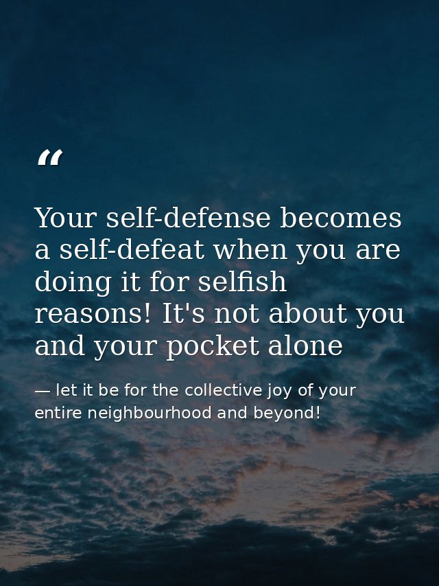 Your self-defense becomes a self-defeat when you are doing it for selfish reasons! It's not about you and your pocket al — let it be for the collective joy of your entire neighbourhood and beyond!