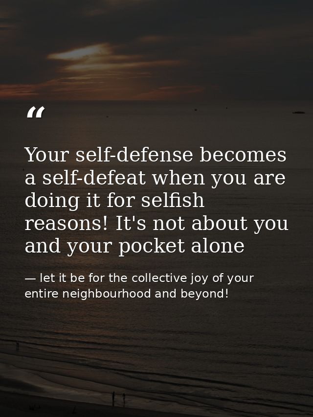 Your self-defense becomes a self-defeat when you are doing it for selfish reasons! It's not about you and your pocket al — let it be for the collective joy of your entire neighbourhood and beyond!