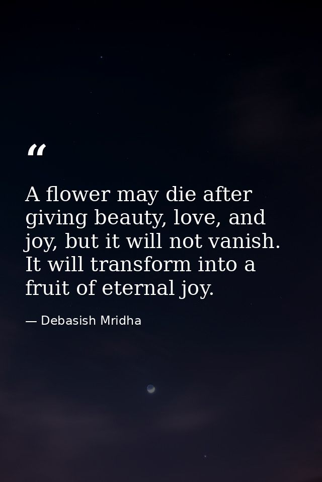 A flower may die after giving beauty, love, and joy, but it will not vanish. It will transform into a fruit of eternal j — Debasish Mridha