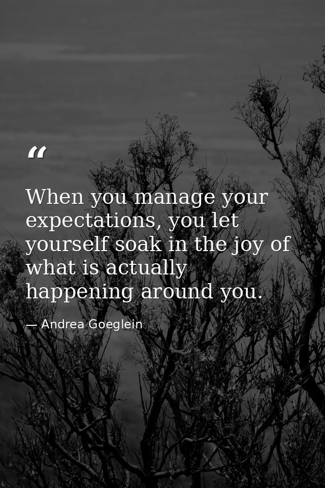 When you manage your expectations, you let yourself soak in the joy of what is actually happening around you. — Andrea Goeglein