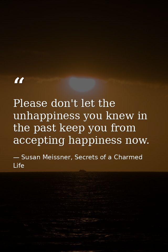 Please don't let the unhappiness you knew in the past keep you from accepting happiness now. — Susan Meissner, Secrets of a Charmed Life