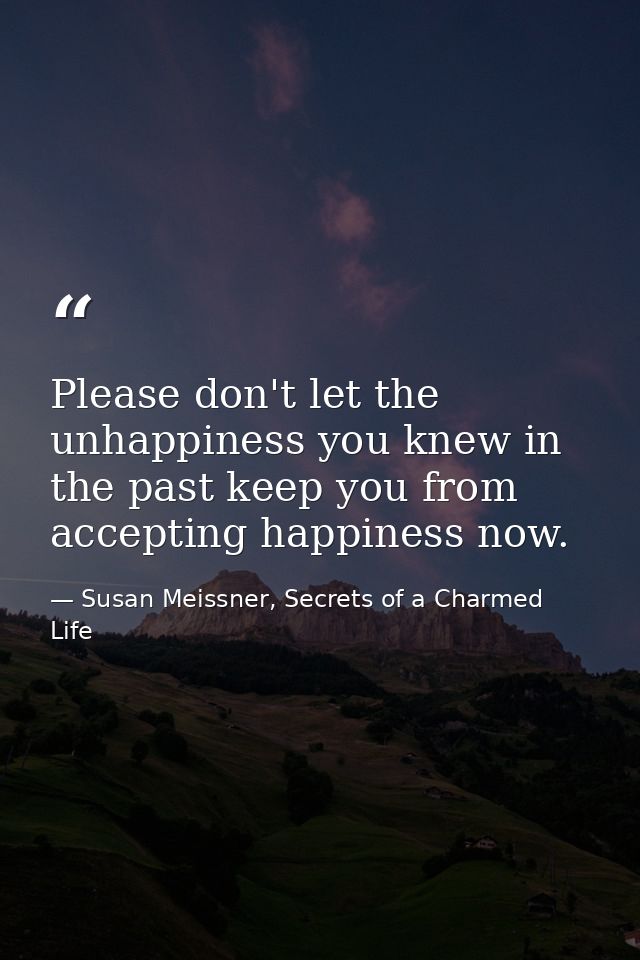 Please don't let the unhappiness you knew in the past keep you from accepting happiness now. — Susan Meissner, Secrets of a Charmed Life