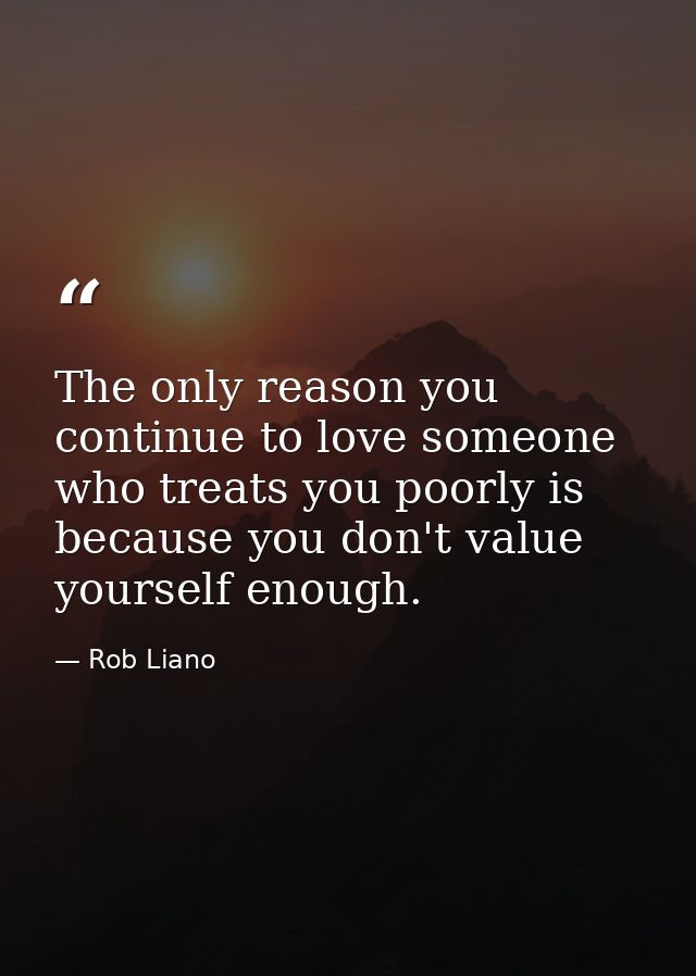 The only reason you continue to love someone who treats you poorly is because you don't value yourself enough. — Rob Liano