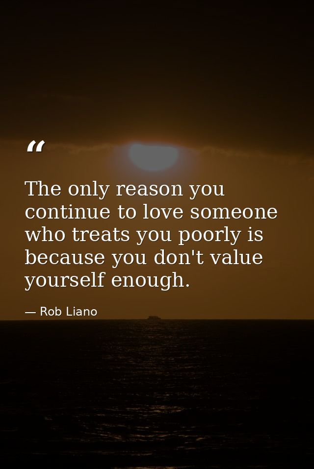 The only reason you continue to love someone who treats you poorly is because you don't value yourself enough. — Rob Liano