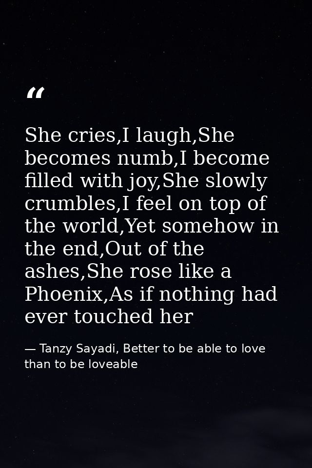She cries,I laugh,She becomes numb,I become filled with joy,She slowly crumbles,I feel on top of the world,Yet somehow i — Tanzy Sayadi, Better to be able to love than to be loveable