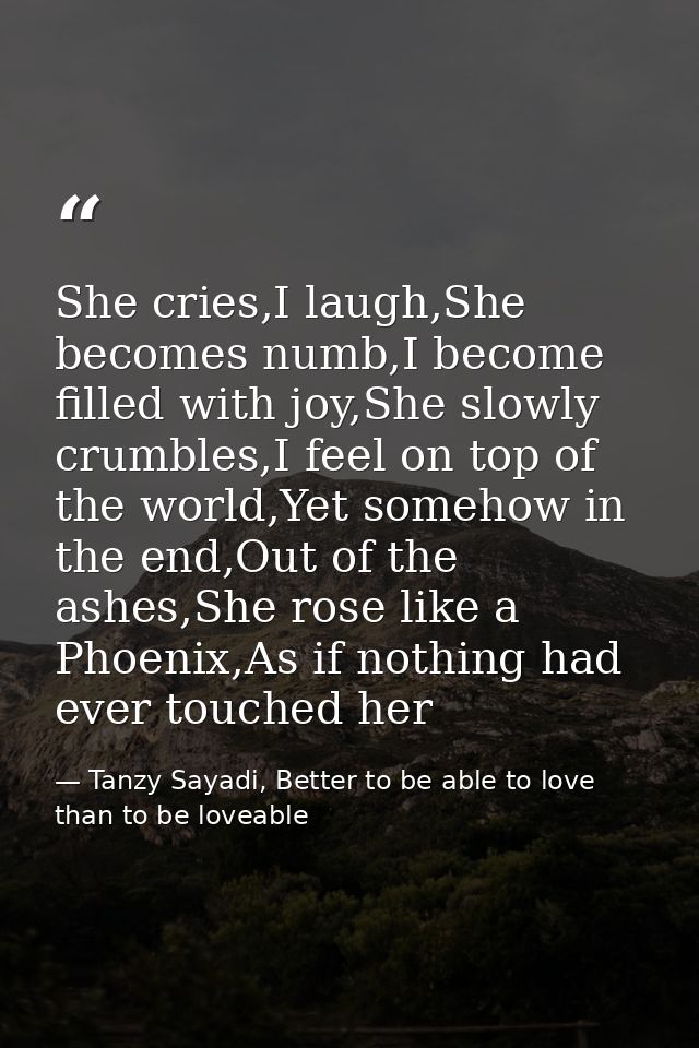 She cries,I laugh,She becomes numb,I become filled with joy,She slowly crumbles,I feel on top of the world,Yet somehow i — Tanzy Sayadi, Better to be able to love than to be loveable