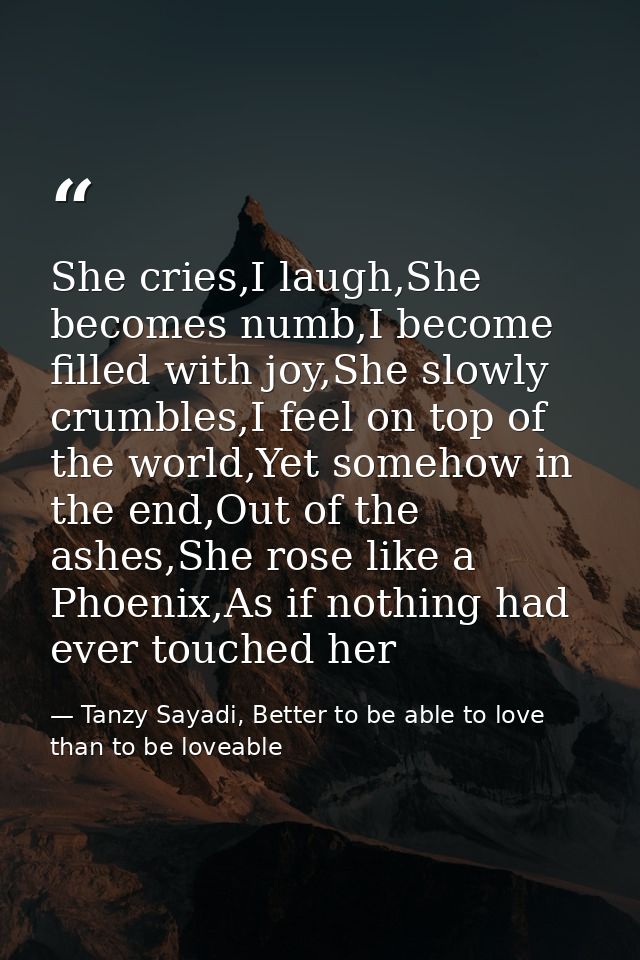 She cries,I laugh,She becomes numb,I become filled with joy,She slowly crumbles,I feel on top of the world,Yet somehow i — Tanzy Sayadi, Better to be able to love than to be loveable