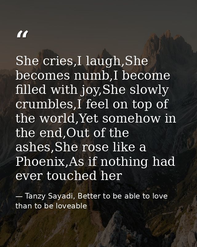 She cries,I laugh,She becomes numb,I become filled with joy,She slowly crumbles,I feel on top of the world,Yet somehow i — Tanzy Sayadi, Better to be able to love than to be loveable