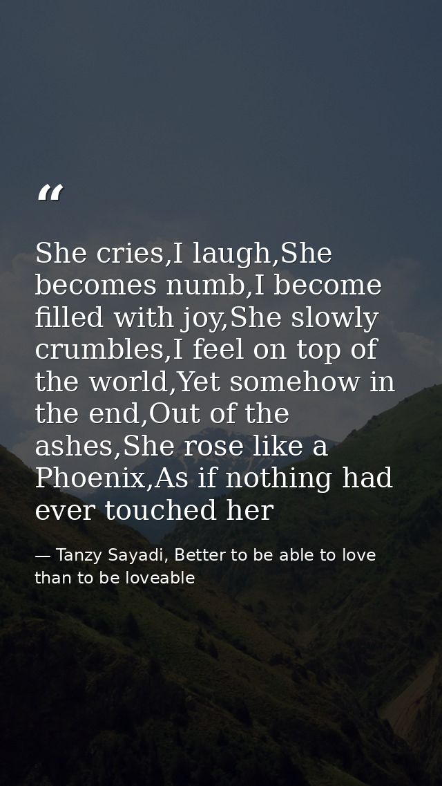 She cries,I laugh,She becomes numb,I become filled with joy,She slowly crumbles,I feel on top of the world,Yet somehow i — Tanzy Sayadi, Better to be able to love than to be loveable