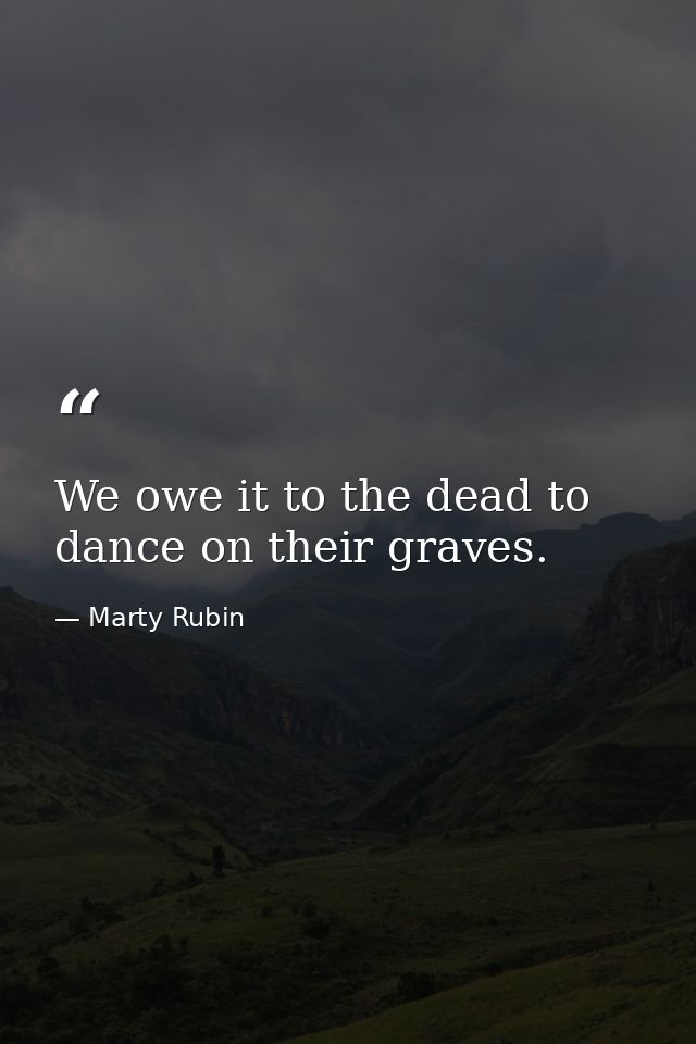 We owe it to the dead to dance on their graves. — Marty Rubin