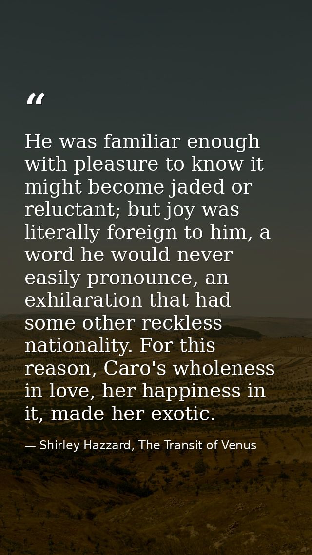 He was familiar enough with pleasure to know it might become jaded or reluctant; but joy was literally foreign to him, a — Shirley Hazzard, The Transit of Venus
