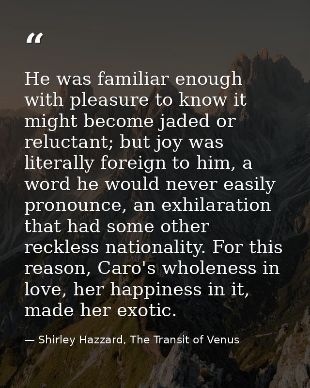 He was familiar enough with pleasure to know it might become jaded or reluctant; but joy was literally foreign to him, a — Shirley Hazzard, The Transit of Venus