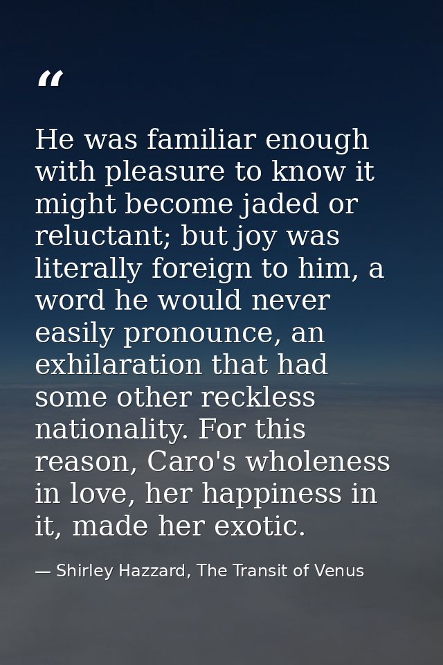 He was familiar enough with pleasure to know it might become jaded or reluctant; but joy was literally foreign to him, a — Shirley Hazzard, The Transit of Venus