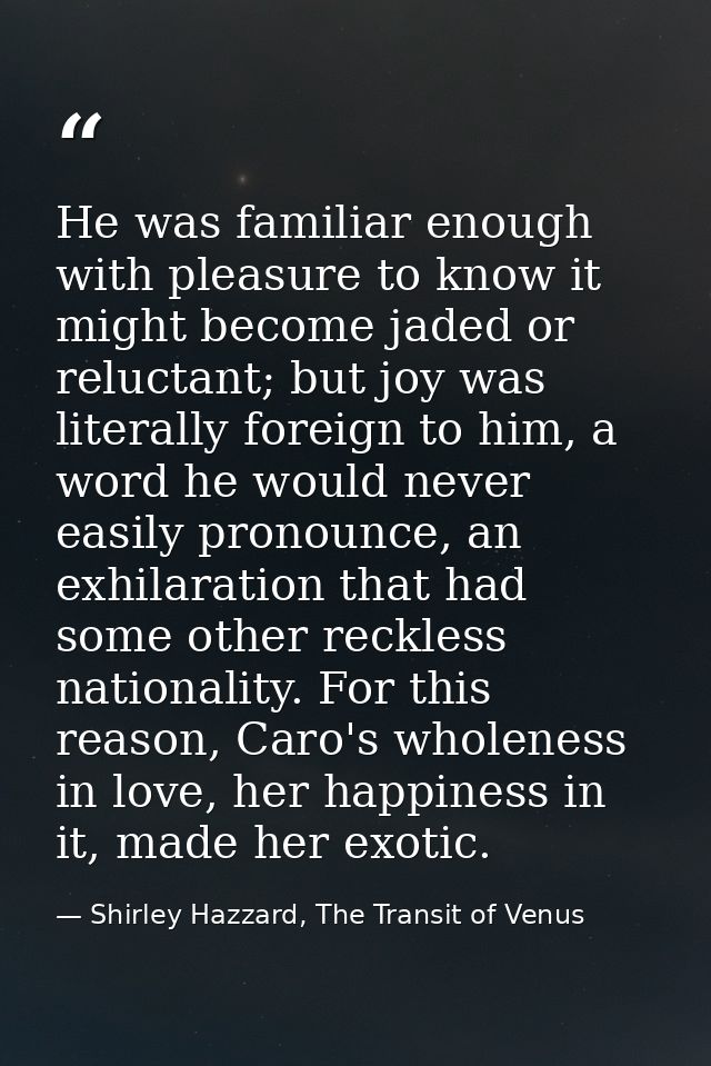 He was familiar enough with pleasure to know it might become jaded or reluctant; but joy was literally foreign to him, a — Shirley Hazzard, The Transit of Venus