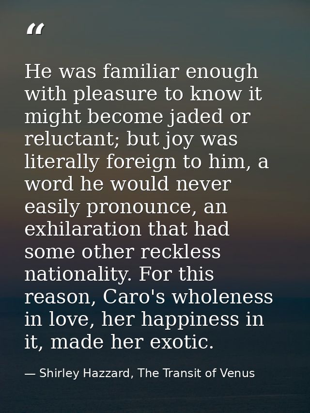 He was familiar enough with pleasure to know it might become jaded or reluctant; but joy was literally foreign to him, a — Shirley Hazzard, The Transit of Venus
