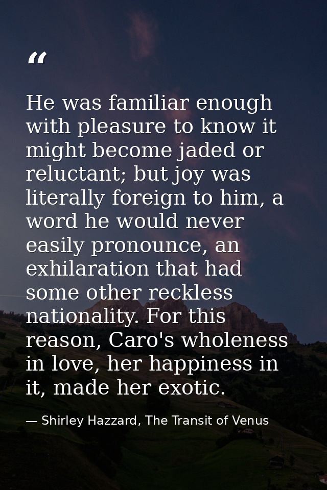 He was familiar enough with pleasure to know it might become jaded or reluctant; but joy was literally foreign to him, a — Shirley Hazzard, The Transit of Venus