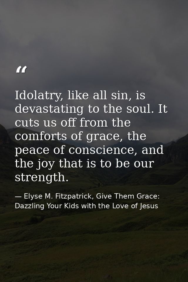 Idolatry, like all sin, is devastating to the soul. It cuts us off from the comforts of grace, the peace of conscience,  — Elyse M. Fitzpatrick, Give Them Grace: Dazzling Your Kids with the Love of Jesus