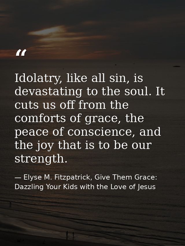 Idolatry, like all sin, is devastating to the soul. It cuts us off from the comforts of grace, the peace of conscience,  — Elyse M. Fitzpatrick, Give Them Grace: Dazzling Your Kids with the Love of Jesus