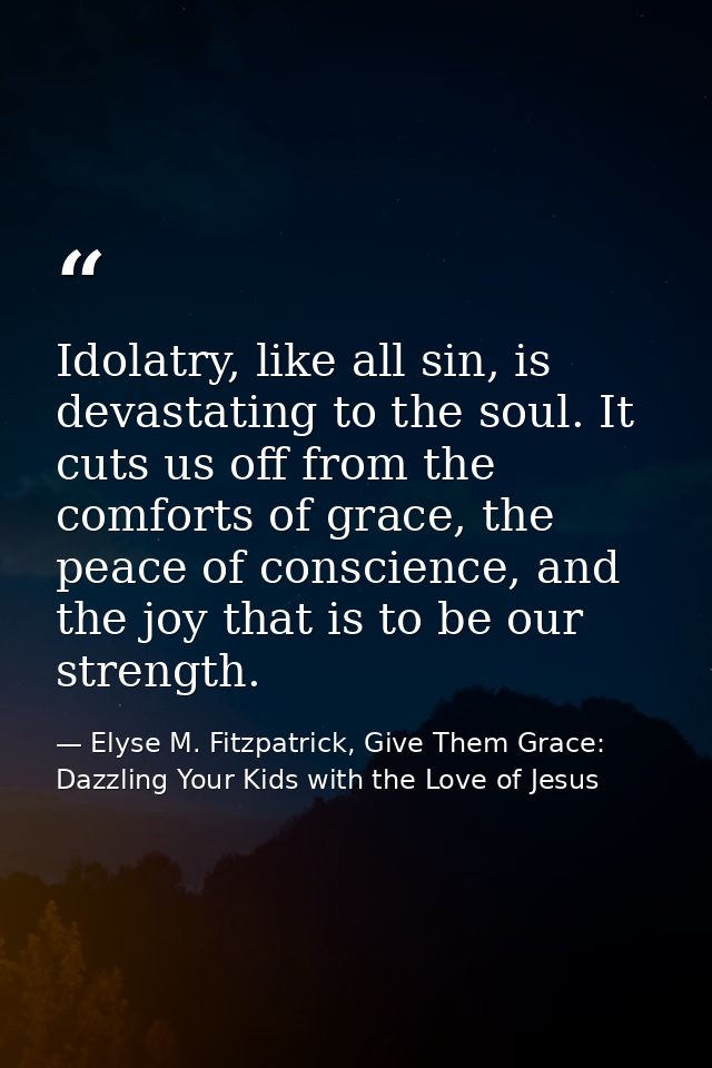 Idolatry, like all sin, is devastating to the soul. It cuts us off from the comforts of grace, the peace of conscience,  — Elyse M. Fitzpatrick, Give Them Grace: Dazzling Your Kids with the Love of Jesus