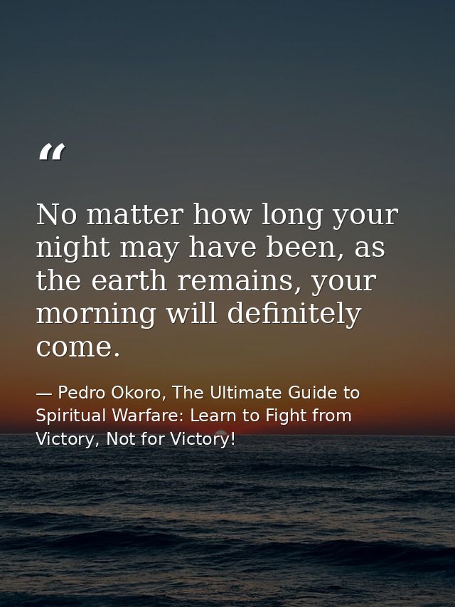 No matter how long your night may have been, as the earth remains, your morning will definitely come. — Pedro Okoro, The Ultimate Guide to Spiritual Warfare: Learn to Fight from Victory, Not for Victory!