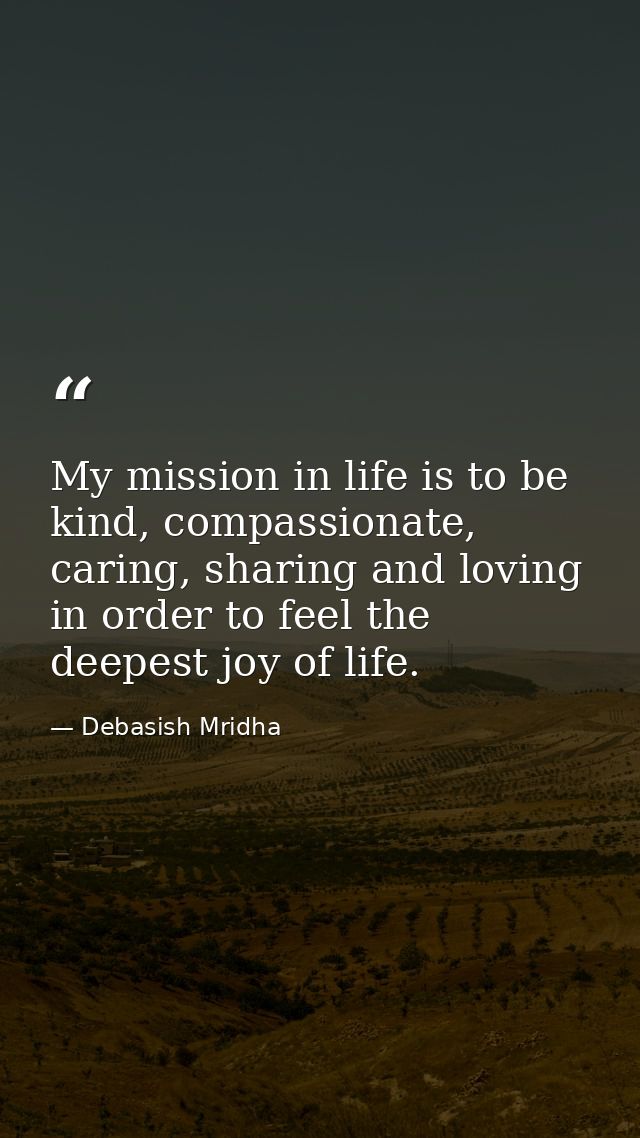 My mission in life is to be kind, compassionate, caring, sharing and loving in order to feel the deepest joy of life. — Debasish Mridha