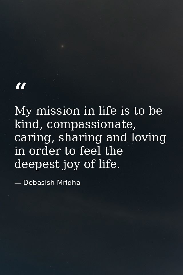My mission in life is to be kind, compassionate, caring, sharing and loving in order to feel the deepest joy of life. — Debasish Mridha