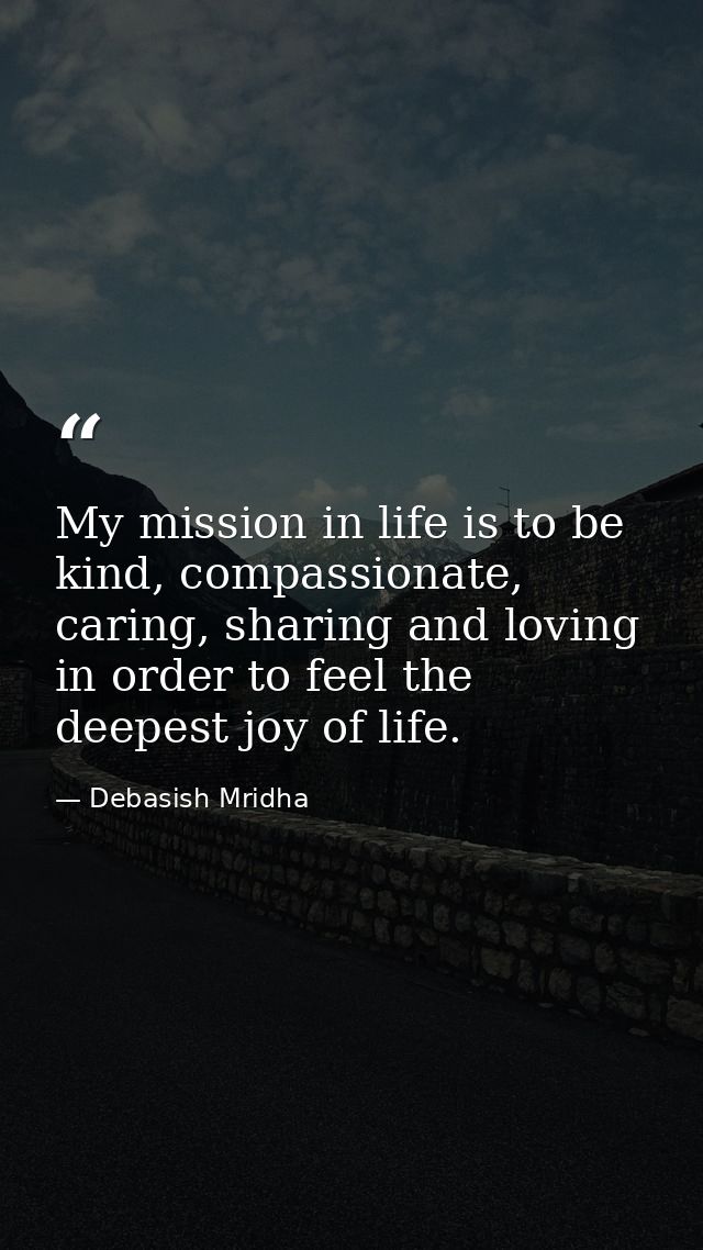 My mission in life is to be kind, compassionate, caring, sharing and loving in order to feel the deepest joy of life. — Debasish Mridha