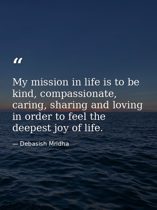 My mission in life is to be kind, compassionate, caring, sharing and loving in order to feel the deepest joy of life. — Debasish Mridha