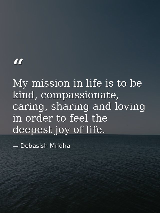 My mission in life is to be kind, compassionate, caring, sharing and loving in order to feel the deepest joy of life. — Debasish Mridha
