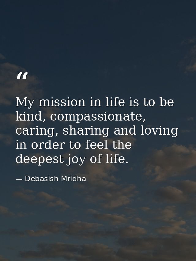 My mission in life is to be kind, compassionate, caring, sharing and loving in order to feel the deepest joy of life. — Debasish Mridha