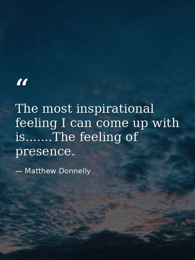 The most inspirational feeling I can come up with is.......The feeling of presence. — Matthew Donnelly