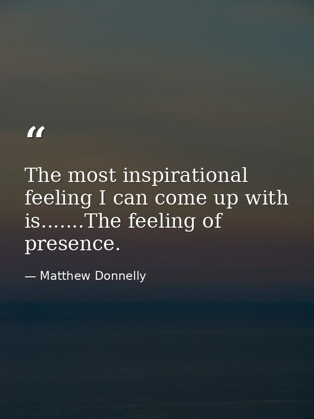 The most inspirational feeling I can come up with is.......The feeling of presence. — Matthew Donnelly