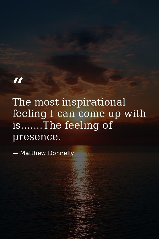 The most inspirational feeling I can come up with is.......The feeling of presence. — Matthew Donnelly