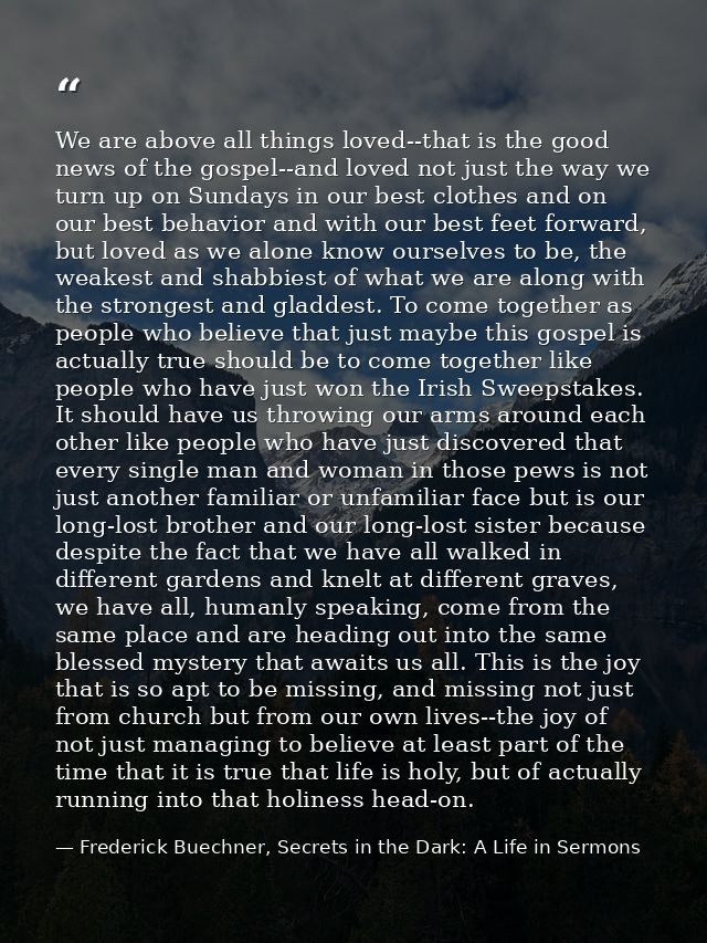 We are above all things loved--that is the good news of the gospel--and loved not just the way we turn up on Sundays in  — Frederick Buechner, Secrets in the Dark: A Life in Sermons