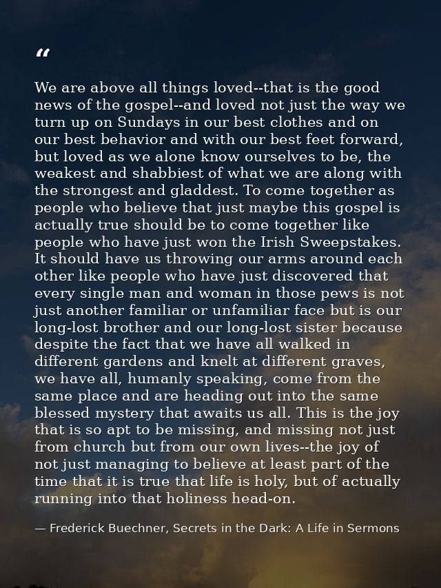 We are above all things loved--that is the good news of the gospel--and loved not just the way we turn up on Sundays in  — Frederick Buechner, Secrets in the Dark: A Life in Sermons